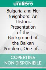 Bulgaria and Her Neighbors: An Historic Presentation of the Background of the Balkan Problem, One of the Basic Issues of the World-War. E-book. Formato PDF ebook di Historicus