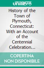 History of the Town of Plymouth, Connecticut: With an Account of the Centennial Celebration May 14 and 15, 1895, Also a Sketch of Plymouth, Ohio Settled by Local Families. E-book. Formato PDF