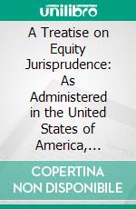 A Treatise on Equity Jurisprudence: As Administered in the United States of America, Adapted for All the States and to the Union of Legal and Equitable Remedies Under the Reformed Procedure. E-book. Formato PDF ebook di John Norton Pomeroy