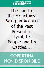 The Land in the Mountains: Being an Account of the Past Present of Tyrol, Its People and Its Castles. E-book. Formato PDF ebook di Grohman