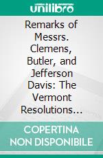 Remarks of Messrs. Clemens, Butler, and Jefferson Davis: The Vermont Resolutions Relating to Slavery; Delivered in Senate of the United States, January 10, 1850. E-book. Formato PDF ebook di Jeremiah Clemens