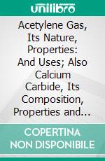 Acetylene Gas, Its Nature, Properties: And Uses; Also Calcium Carbide, Its Composition, Properties and Method of Manufacture. E-book. Formato PDF ebook