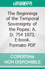 The Beginnings of the Temporal Sovereignty of the Popes: A. D. 754 1073. E-book. Formato PDF