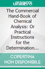 The Commercial Hand-Book of Chemical Analysis: Or Practical Instructions for the Determination of the Intrinsic or Commercial Value of Substances Used in Manufactures, in Trades, and in the Arts. E-book. Formato PDF ebook di Alphonse René le Mire de Normandy