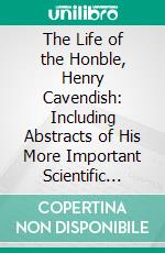 The Life of the Honble, Henry Cavendish: Including Abstracts of His More Important Scientific Papers, and a Critical Inquiry Into the Claims of All the Alleged Discoverers of the Composition of Water. E-book. Formato PDF