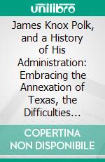 James Knox Polk, and a History of His Administration: Embracing the Annexation of Texas, the Difficulties With Mexico, the Settlement of the Oregon Question, and Other Important Events. E-book. Formato PDF ebook di John S. Jenkins