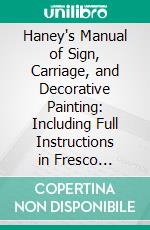 Haney's Manual of Sign, Carriage, and Decorative Painting: Including Full Instructions in Fresco Painting, and a Vast Amount of Useful Information Derived From Practical Experience. E-book. Formato PDF ebook