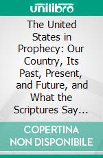 The United States in Prophecy: Our Country, Its Past, Present, and Future, and What the Scriptures Say of It. E-book. Formato PDF ebook