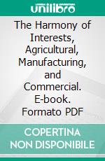 The Harmony of Interests, Agricultural, Manufacturing, and Commercial. E-book. Formato PDF ebook