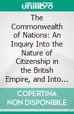 The Commonwealth of Nations: An Inquiry Into the Nature of Citizenship in the British Empire, and Into the Mutual Relations of the Several Communities Thereof. E-book. Formato PDF ebook