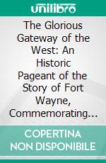 The Glorious Gateway of the West: An Historic Pageant of the Story of Fort Wayne, Commemorating the One Hundredth Anniversary of Indiana's Admission to the Sisterhood of States. E-book. Formato PDF ebook