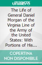 The Life of General Daniel Morgan of the Virginia Line of the Army of the United States: With Portions of His Correspondence; Compiled From Authentic Sources. E-book. Formato PDF ebook di James Graham