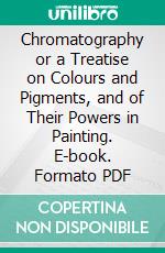 Chromatography or a Treatise on Colours and Pigments, and of Their Powers in Painting. E-book. Formato PDF ebook