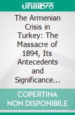 The Armenian Crisis in Turkey: The Massacre of 1894, Its Antecedents and Significance With a Consideration of Some of the Factors, Which Enter Into the Solution of This, Phase of the Eastern Question. E-book. Formato PDF