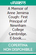 A Memoir of Anne Jemima Cough: First Principal of Newnham College Cambridge. E-book. Formato PDF ebook di Blanche Athena Clough