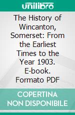 The History of Wincanton, Somerset: From the Earliest Times to the Year 1903. E-book. Formato PDF ebook