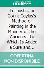 Encaustic, or Count Caylus's Method of Painting in the Manner of the Ancients: To Which Is Added a Sure and Easy Method for Fixing of Crayons. E-book. Formato PDF ebook di Jean