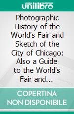 Photographic History of the World's Fair and Sketch of the City of Chicago: Also a Guide to the World's Fair and Chicago. E-book. Formato PDF