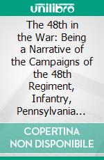 The 48th in the War: Being a Narrative of the Campaigns of the 48th Regiment, Infantry, Pennsylvania Veteran Volunteers, During the War of the Rebellion. E-book. Formato PDF ebook di Oliver Christian Bosbyshell