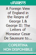 A Foreign View of England in the Reigns of George I.& George II: The Letters of Monsieur Cesar De Saussure to His Family. E-book. Formato PDF