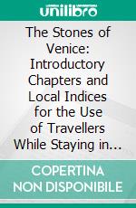 The Stones of Venice: Introductory Chapters and Local Indices for the Use of Travellers While Staying in Venice and Verona. E-book. Formato PDF ebook