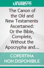 The Canon of the Old and New Testaments Ascertained: Or the Bible, Complete, Without the Apocrypha and Unwritten Traditions. E-book. Formato PDF ebook