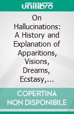 On Hallucinations: A History and Explanation of Apparitions, Visions, Dreams, Ecstasy, Magnetism, and Somnambulism. E-book. Formato PDF ebook