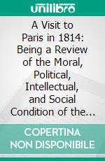 A Visit to Paris in 1814: Being a Review of the Moral, Political, Intellectual, and Social Condition of the French Capital. E-book. Formato PDF ebook di John Scott