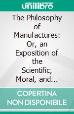 The Philosophy of Manufactures: Or, an Exposition of the Scientific, Moral, and Commercial Economy of the Factory System of Great Britain. E-book. Formato PDF ebook