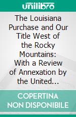 The Louisiana Purchase and Our Title West of the Rocky Mountains: With a Review of Annexation by the United States. E-book. Formato PDF ebook