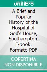 A Brief and Popular History of the Hospital of God's House, Southampton. E-book. Formato PDF ebook