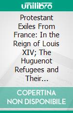 Protestant Exiles From France: In the Reign of Louis XIV; The Huguenot Refugees and Their Descendants in Great Britain and Ireland. E-book. Formato PDF ebook di David C. An