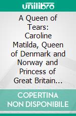 A Queen of Tears: Caroline Matilda, Queen of Denmark and Norway and Princess of Great Britain and Ireland. E-book. Formato PDF ebook di W. H. Wilkins