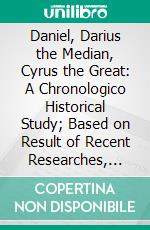 Daniel, Darius the Median, Cyrus the Great: A Chronologico Historical Study; Based on Result of Recent Researches, and From Sources Hebrew, Greek, Cuneiform, Etc. E-book. Formato PDF ebook