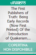 The First Publishers of Truth: Being Early Records (Now First Printed) Of the Introduction of Quakerism Into the Counties of England and Wales. E-book. Formato PDF ebook di Norman Penney