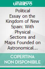 Political Essay on the Kingdom of New Spain: With Physical Sections and Maps Founded on Astronomical Observations and Trigonometrical and Barometrical Measurements. E-book. Formato PDF ebook di Alexander de Humboldt