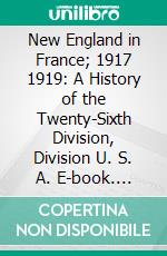 New England in France; 1917 1919: A History of the Twenty-Sixth Division, Division U. S. A. E-book. Formato PDF ebook di Emerson Gifford Taylor