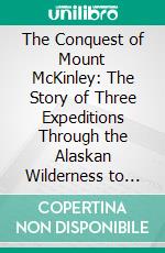 The Conquest of Mount McKinley: The Story of Three Expeditions Through the Alaskan Wilderness to Mount McKinley, North America's Highest and Most Inaccessible Mountain. E-book. Formato PDF ebook