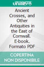 Ancient Crosses, and Other Antiquities in the East of Cornwall. E-book. Formato PDF ebook