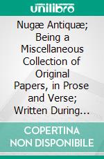 Nugæ Antiquæ; Being a Miscellaneous Collection of Original Papers, in Prose and Verse; Written During the Reigns of Henry VIII, Edward Vi, Queen Mary, Elizabeth, and King James. E-book. Formato PDF ebook di John Harington