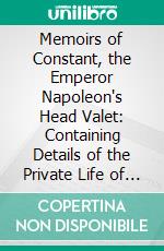 Memoirs of Constant, the Emperor Napoleon's Head Valet: Containing Details of the Private Life of Napoleon, His Family and His Court. E-book. Formato PDF ebook di Louis Constant Wairy