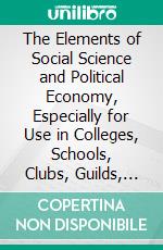 The Elements of Social Science and Political Economy, Especially for Use in Colleges, Schools, Clubs, Guilds, &C. E-book. Formato PDF ebook di Lorenzo Dardano