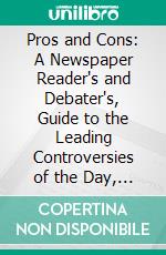 Pros and Cons: A Newspaper Reader's and Debater's, Guide to the Leading Controversies of the Day, (Political, Social, Religious, Etc;). E-book. Formato PDF ebook