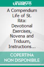 A Compendium Life of St. Rita: Devotional Exercises, Novena and Triduum, Instructions on Novenas Etc. E-book. Formato PDF ebook