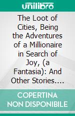 The Loot of Cities, Being the Adventures of a Millionaire in Search of Joy, (a Fantasia): And Other Stories. E-book. Formato PDF ebook