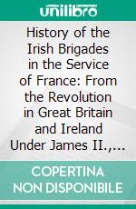 History of the Irish Brigades in the Service of France: From the Revolution in Great Britain and Ireland Under James II., To the Revolution in France Under Louis XVI. E-book. Formato PDF