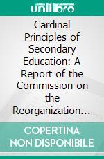 Cardinal Principles of Secondary Education: A Report of the Commission on the Reorganization of Secondary Education Appointed by the National Education Association. E-book. Formato PDF ebook