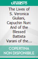 The Lives of S. Veronica Giuliani, Capuchin Nun: And of the Blessed Battista Varani of the Order of S. Clare. E-book. Formato PDF ebook