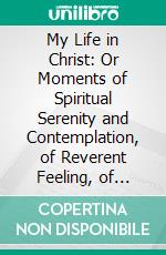 My Life in Christ: Or Moments of Spiritual Serenity and Contemplation, of Reverent Feeling, of Earnest Self-Amenument, and of Peace in God. E-book. Formato PDF ebook