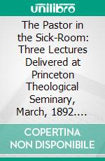 The Pastor in the Sick-Room: Three Lectures Delivered at Princeton Theological Seminary, March, 1892. E-book. Formato PDF ebook